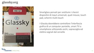 12
glassky.org
Smartglass pensati per sostituire i classici
dispositivi di input universali, quali mouse, touch
pad, schermi multi-touch
I Glassky dovrebbero controllare l'interfaccia
grafica di un computer portatile, smart TV o
smartphone utilizzando occhi, sopracciglia ed
elettro-segnali dal cervello
 