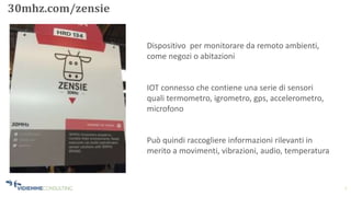 7
30mhz.com/zensie
Dispositivo per monitorare da remoto ambienti,
come negozi o abitazioni
IOT connesso che contiene una serie di sensori
quali termometro, igrometro, gps, accelerometro,
microfono
Può quindi raccogliere informazioni rilevanti in
merito a movimenti, vibrazioni, audio, temperatura
 