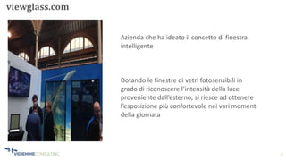 9
viewglass.com
Azienda che ha ideato il concetto di finestra
intelligente
Dotando le finestre di vetri fotosensibili in
grado di riconoscere l’intensità della luce
proveniente dall’esterno, si riesce ad ottenere
l’esposizione più confortevole nei vari momenti
della giornata
 