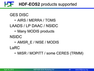 HDF-EOS2 products supported
GES DISC
• AIRS / MERRA / TOMS

LAADS / LP DAAC / NSIDC
• Many MODIS products

NSIDC
• AMSR_E / NISE / MODIS

LaRC
• MISR / MOPITT / some CERES (TRMM)

April 18, 2012

HDF/HDF-EOS Workshop XV

48

www.hdfgroup.org

 