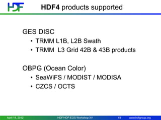 HDF4 products supported

GES DISC
• TRMM L1B, L2B Swath
• TRMM L3 Grid 42B & 43B products

OBPG (Ocean Color)
• SeaWiFS / MODIST / MODISA
• CZCS / OCTS

April 18, 2012

HDF/HDF-EOS Workshop XV

49

www.hdfgroup.org

 