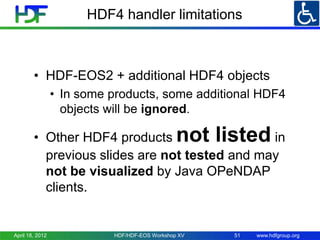 HDF4 handler limitations

• HDF-EOS2 + additional HDF4 objects
• In some products, some additional HDF4
objects will be ignored.

not listed

• Other HDF4 products
in
previous slides are not tested and may
not be visualized by Java OPeNDAP
clients.

April 18, 2012

HDF/HDF-EOS Workshop XV

51

www.hdfgroup.org

 
