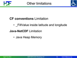Other limitations

CF conventions Limitation
• _FillValue inside latitude and longitude
Java-NetCDF Limitation
• Java Heap Memory

April 18, 2012

HDF/HDF-EOS Workshop XV

52

www.hdfgroup.org

 
