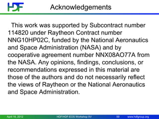 Acknowledgements
This work was supported by Subcontract number
114820 under Raytheon Contract number
NNG10HP02C, funded by the National Aeronautics
and Space Administration (NASA) and by
cooperative agreement number NNX08AO77A from
the NASA. Any opinions, findings, conclusions, or
recommendations expressed in this material are
those of the authors and do not necessarily reflect
the views of Raytheon or the National Aeronautics
and Space Administration.

April 18, 2012

HDF/HDF-EOS Workshop XV

59

www.hdfgroup.org

 