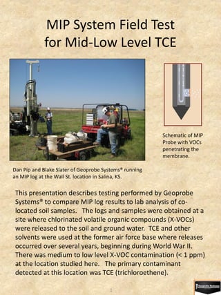MIP System Field Test
            for Mid-Low Level TCE




                                                        Schematic of MIP
                                                        Probe with VOCs
                                                        penetrating the
                                                        membrane.

Dan Pip and Blake Slater of Geoprobe Systems® running
an MIP log at the Wall St. location in Salina, KS.

 This presentation describes testing performed by Geoprobe
 Systems® to compare MIP log results to lab analysis of co-
 located soil samples. The logs and samples were obtained at a
 site where chlorinated volatile organic compounds (X-VOCs)
 were released to the soil and ground water. TCE and other
 solvents were used at the former air force base where releases
 occurred over several years, beginning during World War II.
 There was medium to low level X-VOC contamination (< 1 ppm)
 at the location studied here. The primary contaminant
 detected at this location was TCE (trichloroethene).

                                       1
 
