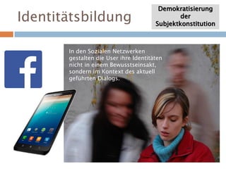 Identitätsbildung
Demokratisierung
der
Subjektkonstitution
In den Sozialen Netzwerken
gestalten die User ihre Identitäten
nicht in einem Bewusstseinsakt,
sondern im Kontext des aktuell
geführten Dialogs.
 