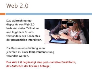 Web 2.0
Das Wahrnehmungs-
dispositiv von Web 2.0
bedeutet aktive Teilnahme
und folgt dem Grund-
verständniß des Konzeptes
der parasozialen Interaktion.
Das Web 2.0 begünstigt eine post-narrative Erzählform,
das Aufheben der linearen Abfolge.
Die Konsumentenhaltung kann
jederzeit zu einer Produzentenhaltung
verändert werden.
 
