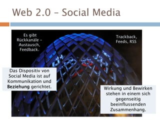 Web 2.0 – Social Media
Wirkung und Bewirken
stehen in einem sich
gegenseitig
beeinflussenden
Zusammenhang.
Das Dispositiv von
Social Media ist auf
Kommunikation und
Beziehung gerichtet.
Es gibt
Rückkanäle –
Austausch,
Feedback.
Trackback,
Feeds, RSS
 