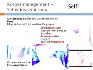 Körpermanegement -
Selbstinszenierung
Anerkennung bei den (persönlich bekannten)
Peers
Bilder richten sich oft an diese Zielgruppe
Überbietungslogik
Möglichst vorteilhaftes
Aussehen
Aufmerksamkeit
erlangen
Üben im Wettbewerb
Gezielter Versuch der
Kontaktaufnahme
Selfi
 
