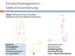 Körpermanegement -
Selbstinszenierung
Körper bekommt einen zentralen
Stellenwert bei der Selbstinszenierung
Positives
Körpergefühl =
wesentliche
Handlungsaufgabe
im Jugendalter
Emotionale und
ökonomische
Unabhängigkeit,
Geschlechtsrolle,
Eigene Werte und Normen
 