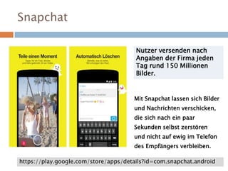 Snapchat
Nutzer versenden nach
Angaben der Firma jeden
Tag rund 150 Millionen
Bilder.
Mit Snapchat lassen sich Bilder
und Nachrichten verschicken,
die sich nach ein paar
Sekunden selbst zerstören
und nicht auf ewig im Telefon
des Empfängers verbleiben.
https://play.google.com/store/apps/details?id=com.snapchat.android
 