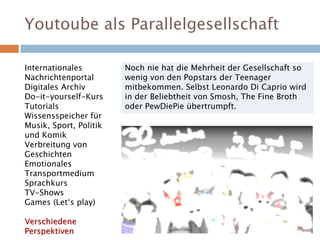 Youtoube als Parallelgesellschaft
Noch nie hat die Mehrheit der Gesellschaft so
wenig von den Popstars der Teenager
mitbekommen. Selbst Leonardo Di Caprio wird
in der Beliebtheit von Smosh, The Fine Broth
oder PewDiePie übertrumpft.
Internationales
Nachrichtenportal
Digitales Archiv
Do-it-yourself-Kurs
Tutorials
Wissensspeicher für
Musik, Sport, Politik
und Komik
Verbreitung von
Geschichten
Emotionales
Transportmedium
Sprachkurs
TV-Shows
Games (Let‘s play)
Verschiedene
Perspektiven
 