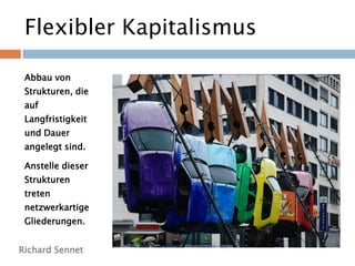 Flexibler Kapitalismus
Richard Sennet
Abbau von
Strukturen, die
auf
Langfristigkeit
und Dauer
angelegt sind.
Anstelle dieser
Strukturen
treten
netzwerkartige
Gliederungen.
 