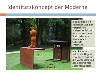 Identitätskonzept der Moderne
Selbst
Identität
I
ME
Indem man sein
Verhalten aus der
Perspektive
anderer reflektiert,
ist man aus dem
Status des nur
handelnden
Subjekts
entlassen.
Man kann sich
selbst als Objekt
erkennen. Das ist
die Voraussetzung
der Bildung von
Selbstbewußtein.
 