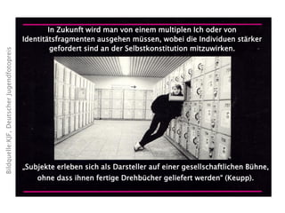 In Zukunft wird man von einem multiplen Ich oder von
Identitätsfragmenten ausgehen müssen, wobei die Individuen stärker
gefordert sind an der Selbstkonstitution mitzuwirken.
„Subjekte erleben sich als Darsteller auf einer gesellschaftlichen Bühne,
ohne dass ihnen fertige Drehbücher geliefert werden“ (Keupp).
Bildquelle:KJF,DeutscherJugendfotopreis
 