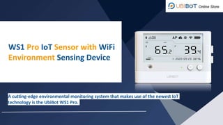 A cutting-edge environmental monitoring system that makes use of the newest IoT
technology is the UbiBot WS1 Pro.
WS1 Pro IoT Sensor with WiFi
Environment Sensing Device
 