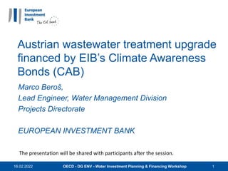 Austrian wastewater treatment upgrade
financed by EIB’s Climate Awareness
Bonds (CAB)
Marco Beroš,
Lead Engineer, Water Management Division
Projects Directorate
EUROPEAN INVESTMENT BANK
16.02.2022 OECD - DG ENV - Water Investment Planning & Financing Workshop 1
The presentation will be shared with participants after the session.
 