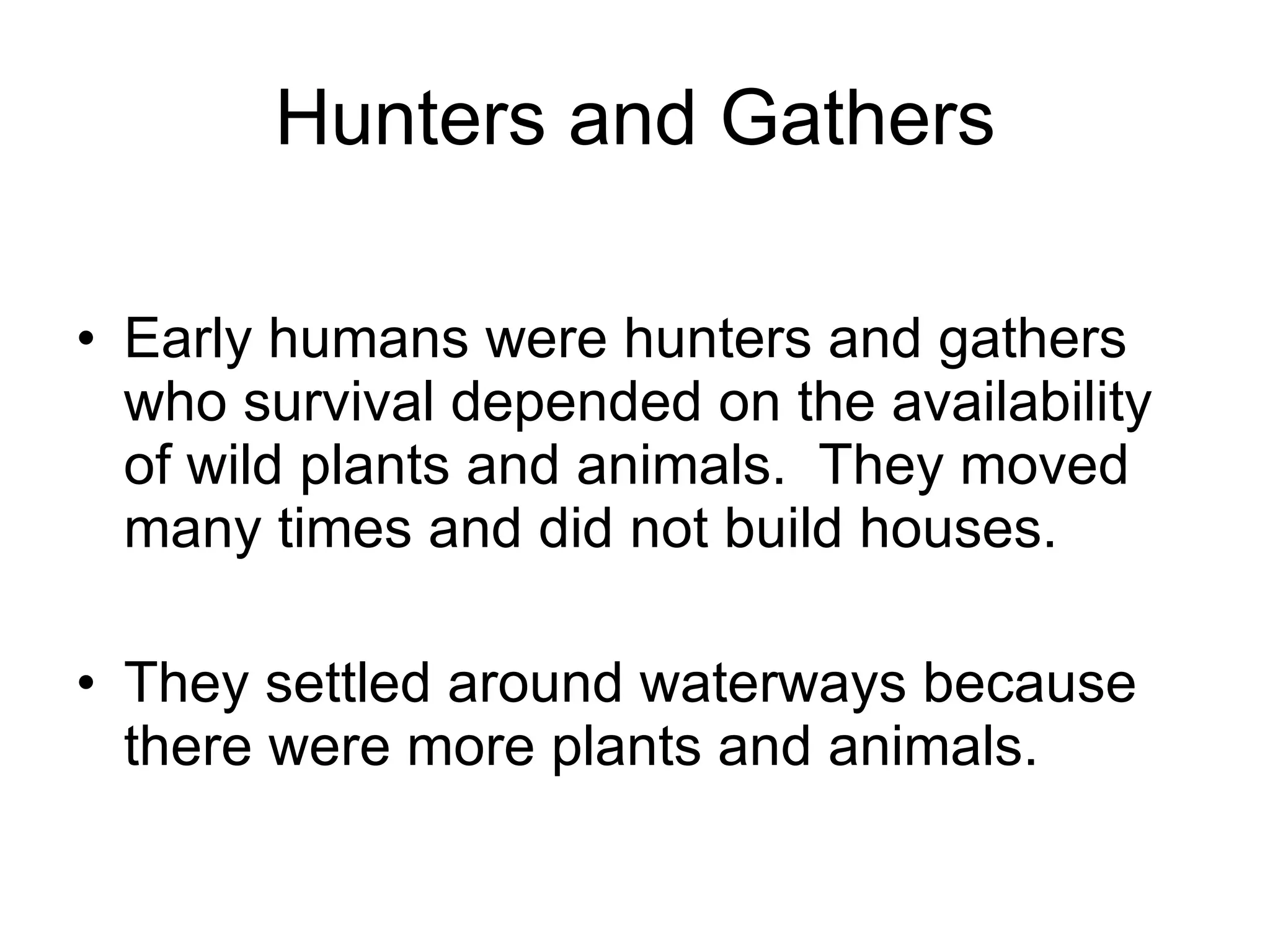Hunters and Gathers Early humans were hunters and gathers who survival depended on the availability of wild plants and animals.  They moved many times and did not build houses. They settled around waterways because there were more plants and animals. 