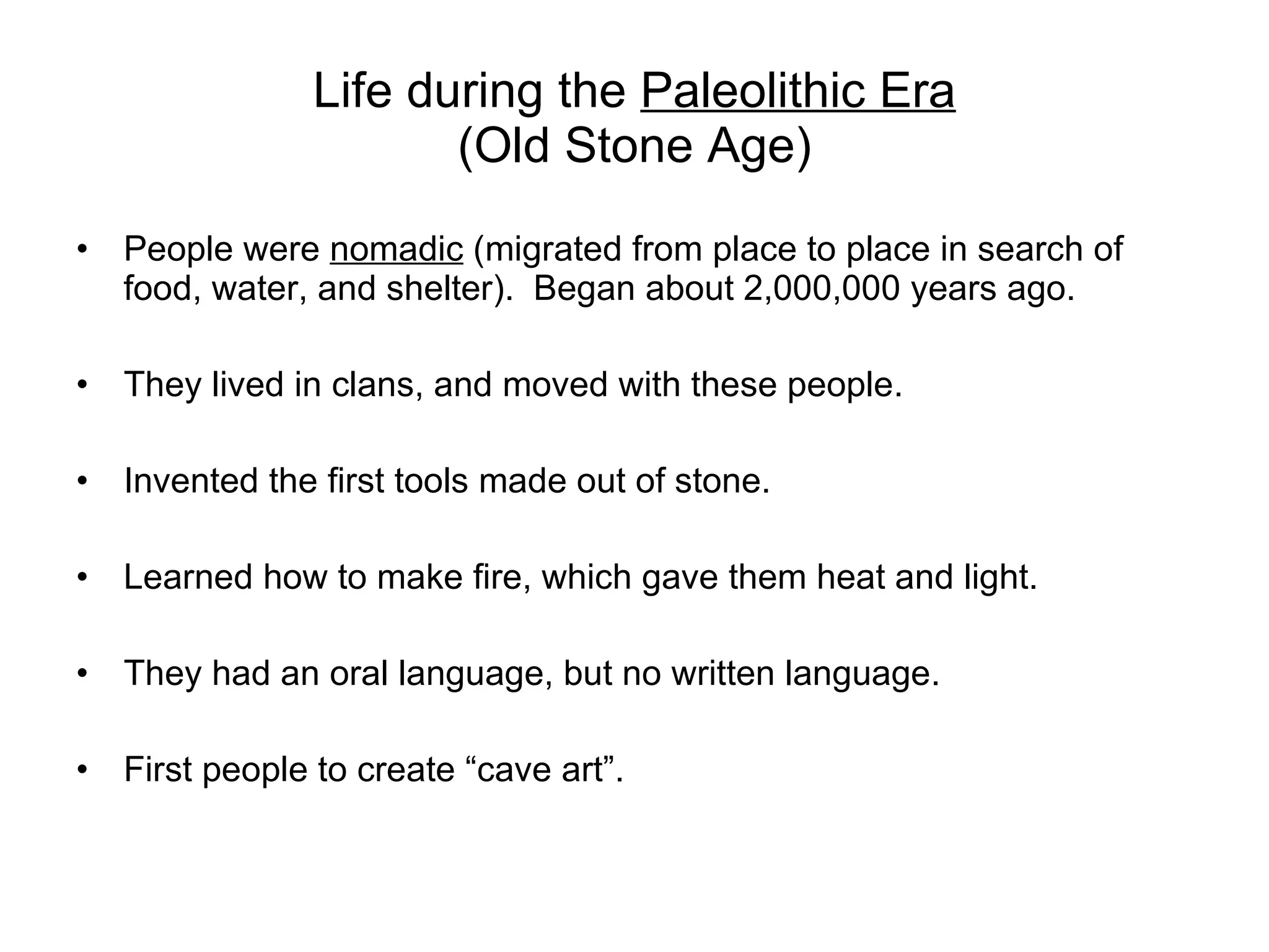 Life during the  Paleolithic Era (Old Stone Age) People were  nomadic  (migrated from place to place in search of food, water, and shelter).  Began about 2,000,000 years ago. They lived in clans, and moved with these people. Invented the first tools made out of stone. Learned how to make fire, which gave them heat and light. They had an oral language, but no written language. First people to create “cave art”. 