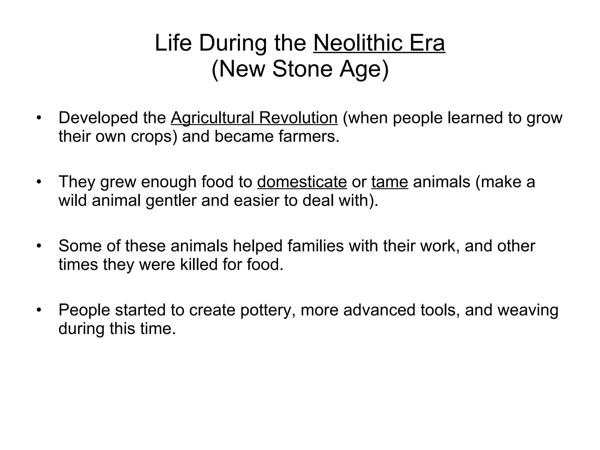 Life During the  Neolithic Era (New Stone Age) Developed the  Agricultural Revolution  (when people learned to grow their own crops) and became farmers. They grew enough food to  domesticate  or  tame  animals (make a wild animal gentler and easier to deal with).  Some of these animals helped families with their work, and other times they were killed for food. People started to create pottery, more advanced tools, and weaving during this time. 