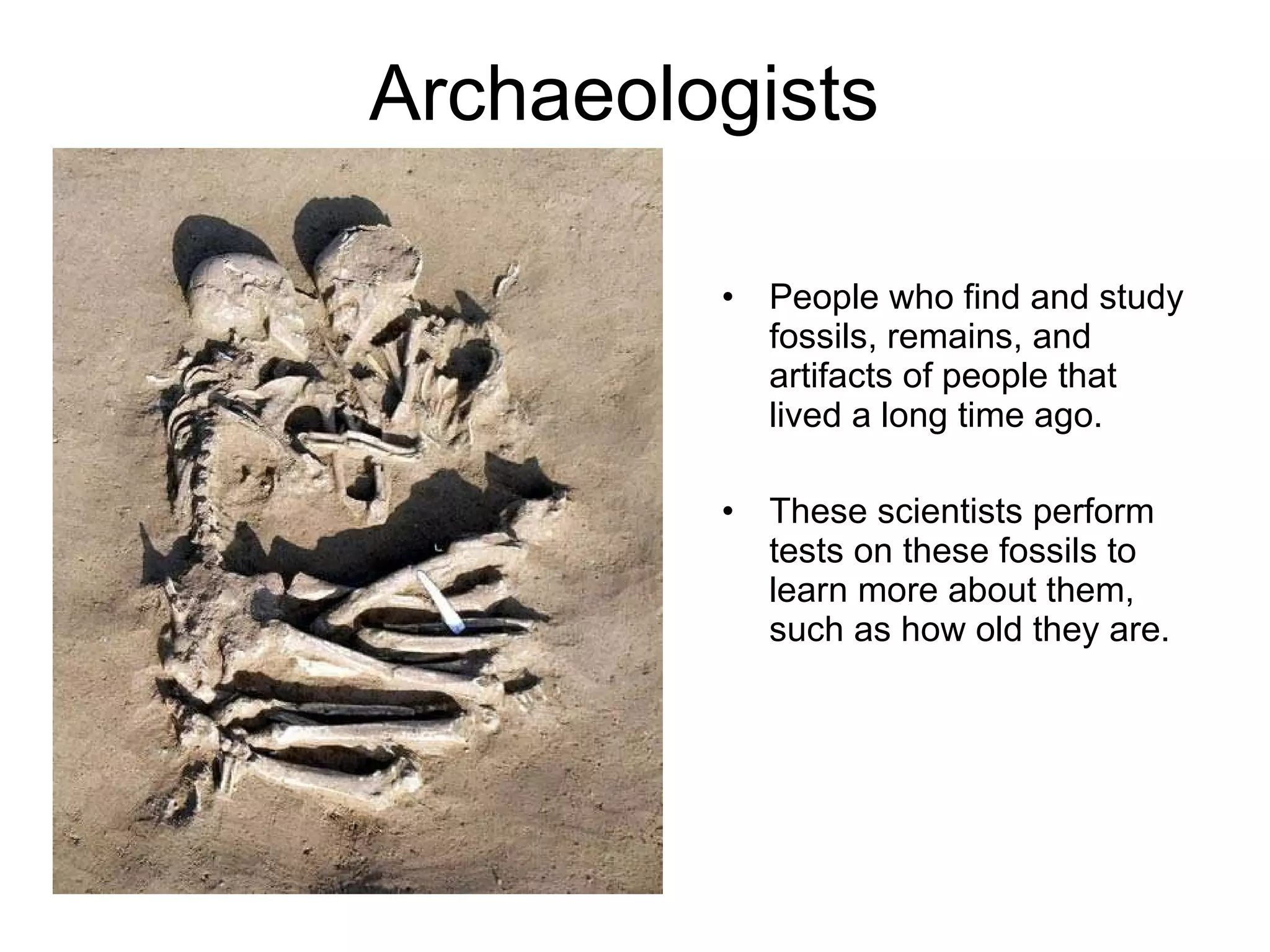 Archaeologists  People who find and study fossils, remains, and artifacts of people that lived a long time ago. These scientists perform tests on these fossils to learn more about them, such as how old they are. 
