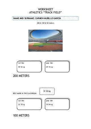 WORKSHEET
ATHLETICS “TRACK FIELD”
NAME AND SURNAME: CARMEN MURILLO GARCÍA
200 & 100 & 50 meters

!
!

!

!
!
!
1ST TRY

2ND TRY

40´52 sg

39´16 sg

200 METERS

!
!
!
!
!
!
BEST MARK IN THE CLASSROOM:
!

31´00 sg

1ST TRY
22´70 sg

!

2ND TRY
19´04 sg

100 METERS

!

 