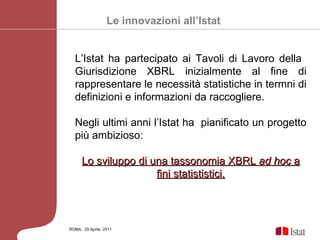 ROMA,  29 Aprile  2011 L’Istat ha partecipato ai Tavoli di Lavoro della  Giurisdizione XBRL inizialmente al fine di rappresentare le necessità statistiche in termni di definizioni e informazioni da raccogliere.  Negli ultimi anni l’Istat ha  pianificato un progetto più ambizioso: Lo sviluppo di una tassonomia XBRL  ad hoc  a fini statististici. Le innovazioni all’Istat 