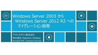 Windows Server 2003 から
Windows Server 2012 R2 への
マイグレーション指南
アイティデザイン株式会社
知北直宏 (Naohiro Chikita)
Microsoft MVP - Directory Services
 