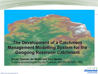 The Development of a Catchment Management Modelling System for the Googong Reservoir Catchment Gavan Thomas, Ian Musto and Tony Sparks Ecowise Environmental Pty Ltd, Fyshwick, ACT Ph: 02 6270 7650 