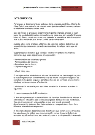 [ADMINISTRACIÓN DE SISTEMAS OPERATIVOS] Windows Server 2008




INTRODUCCIÓN

Perteneces al departamento de sistemas de la empresa Asir2 S.A. A fecha de
28 de Octubre de este año, se plantea una migración del entorno corporativo a
la versión de Windows Server 2008.

Esto es debido al gran auge experimentado por la empresa, gracias al buen
hacer de sus trabajadores (tus compañeros de clase, que son unos fenómenos,
como tú). Como consecuencia se va a proceder al traslado de toda la empresa
a un nuevo edificio situado en la C/Arcos de la Frontera s/n.

Nuestra labor como analistas y técnicos de sistemas es la de determinar los
procedimientos necesarios para dicha migración y llevarlos a cabo para tal
fecha.

Suponemos que tenemos que controlar en el nuevo entorno los mismos
elementos que están actualmente en producción:

Administración de usuarios y grupos.
Administración de ficheros.
Administración de discos.
Copias de seguridad.

y añadir otros más.

El trabajo consiste en realizar un informe detallado de los pasos seguidos para
la nueva implantación con el máximo nivel de detalle (incluyendo capturas de
pantalla) de los pasos seguidos para la gestión de los servicios anteriormente
citados y otros nuevos que añadiremos.

La información necesaria para esta labor en relación al entorno actual es la
siguiente:

1. La empresa consta de 20 empleados.

2. 3 de ellos pertenecen al departamento de sistemas. Donde uno de ellos es el
administrador y los otros dos son los encargados de la gestión de incidencias.
Esta se almacenará en una carpeta a la que solo tendrá acceso el
departamento de sistemas. Los datos estarán en una partición o disco duro
diferente a la del sistema operativo.

3. 15 empleados son desarrolladores de software que tienen acceso limitado a
los repositorios de código y de documentación, donde únicamente tendrán
acceso a aquellos directorios asociados al proyecto en el que estén trabajando.


     2   | ROBERTO ALMENA
 
