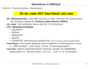 Datenfluss in RRDTool
Schritt 1: Transformation / Datentypen

                DS:ds-name:DST:heartbeat:min:max
   ●
     DS (Datasources): Jede RRD besitzt ein oder mehrere DS; diese liefern
        die Datengrundlage für Primary Data Points (PDPs)
   ● ds-name: frei wählbarer Name der DS (1-19 Zeichen)

   ● DST (DataSourceType):

       ● COUNTER

       ● DERIVE

       ● ABSOLUTE

       ● GAUGE

       ● (COMPUTE: Verrechnung anderer DS, nicht in diesem Vortrag behandelt)

   ● heartbeat: maximaler Abstand zweier Updates mit Messwerten in Sek.


       (= „PDP-timeout“, wird hinter t=now „hinterhergezogen“)
   ● min/max: Werte außerhalb dieser Extrema werden als UNKNOWN


       gespeichert (= „Sanity-Check“, um z.b. „­800°C“ zu vermeiden)




                             RRDTool Basis­ und Hintergrundwissen               13
 