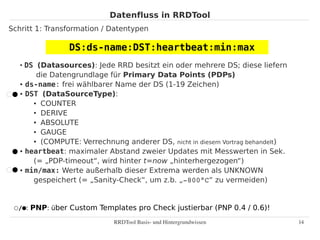Datenfluss in RRDTool
Schritt 1: Transformation / Datentypen

                DS:ds-name:DST:heartbeat:min:max
   ●
     DS (Datasources): Jede RRD besitzt ein oder mehrere DS; diese liefern
        die Datengrundlage für Primary Data Points (PDPs)
   ● ds-name: frei wählbarer Name der DS (1-19 Zeichen)

   ● DST (DataSourceType):

       ● COUNTER

       ● DERIVE

       ● ABSOLUTE

       ● GAUGE

       ● (COMPUTE: Verrechnung anderer DS, nicht in diesem Vortrag behandelt)

   ● heartbeat: maximaler Abstand zweier Updates mit Messwerten in Sek.


       (= „PDP-timeout“, wird hinter t=now „hinterhergezogen“)
   ● min/max: Werte außerhalb dieser Extrema werden als UNKNOWN


       gespeichert (= „Sanity-Check“, um z.b. „­800°C“ zu vermeiden)


 ○/⬤: PNP: über Custom Templates pro Check justierbar (PNP 0.4 / 0.6)!
                             RRDTool Basis­ und Hintergrundwissen               14
 