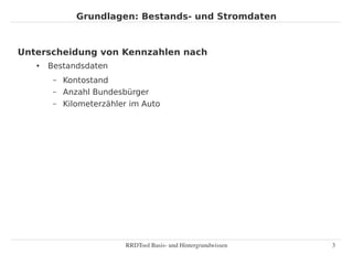 Grundlagen: Bestands- und Stromdaten



Unterscheidung von Kennzahlen nach
   ●   Bestandsdaten
        –   Kontostand
        –   Anzahl Bundesbürger
        –   Kilometerzähler im Auto




                          RRDTool Basis­ und Hintergrundwissen   3
 