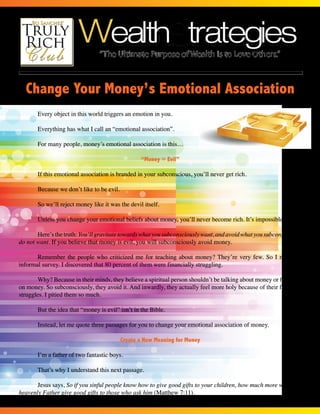 The Newsletter of the www.TrulyRichClub.com • JUNE • Volume 37, Number 1 
Change Your Money’s Emotional Association 
Page 1 of 4 
Every object in this world triggers an emotion in you. 
Everything has what I call an “emotional association”. 
For many people, money’s emotional association is this… 
“Money = Evil” 
If this emotional association is branded in your subconscious, you’ll never get rich. 
Because we don’t like to be evil. 
So we’ll reject money like it was the devil itself. 
Unless you change your emotional beliefs about money, you’ll never become rich. It’s impossible. 
Here’s the truth: You’ll gravitate towards what you subconsciously want, and avoid what you subconsciously 
do not want. If you believe that money is evil, you will subconsciously avoid money. 
Remember the people who criticized me for teaching about money? They’re very few. So I made an 
informal survey. I discovered that 80 percent of them were financially struggling. 
Why? Because in their minds, they believe a spiritual person shouldn’t be talking about money or focusing 
on money. So subconsciously, they avoid it. And inwardly, they actually feel more holy because of their financial 
struggles. I pitied them so much. 
But the idea that “money is evil” isn’t in the Bible. 
Instead, let me quote three passages for you to change your emotional association of money. 
Create a New Meaning for Money 
I’m a father of two fantastic boys. 
That’s why I understand this next passage. 
Jesus says, So if you sinful people know how to give good gifts to your children, how much more will your 
heavenly Father give good gifts to those who ask him (Matthew 7:11). 
 