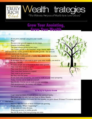 The Newsletter of the www.TrulyRichClub.com • JULY • Volume 39, Number 1 
Page 1 of 4 
Grow Your Anointing, 
Grow Your Wealth 
If you grow yourself, you grow your wealth. 
Why? 
Because your growth happens in two ways. 
Imagine an ordinary plant. 
The plant always grows in two ways. 
The visible growth is the branches, twigs, leaves, and fruits. 
But beneath the visible growth is the invisible growth—the network 
of roots underneath the ground. 
And all that visible growth is totally dependent on the invisible 
growth beneath the ground. 
In the same way, if you want to grow your outer wealth, you need to 
grow your inner wealth. 
So many people are so focused on their outer growth: 
They want their money to grow. 
They want their profits to rise. 
They want their business to expand. 
They want to get promoted. 
But they miss the point. 
If you want outer prosperity, you need to work on your inner prosperity. 
Today, I invite you to work on yourself. 
Specifically, I invite you to work on your anointing. 
And spontaneously, the money will follow. 
Let me tell you how… 
Get Ready for Explosive Growth 
I can’t help but think of Light of Jesus, my spiritual family. 
Two years ago, we only had one Feast in Metro Manila. 
But this year, we have 16 Feasts. In a few months, we grew almost 20 times! I’ve never seen anything like 
that before. 
Not only that, but each of those 16 Feasts are growing. 
People ask me, “What’s happening?” 
In my mind, it’s very obvious. 
What you see now is visible growth. 
But for 30 years, God was growing our roots. 
 