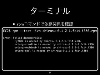 • rpm
EC2$ rpm --test -ivh shirasu-0.1.2-1.fc14.i386.rpm

error: Failed dependencies:
        PyYAML is needed by shirasu-0.1.2-1.fc14.i386
        erlang-misultin is needed by shirasu-0.1.2-1.fc14.i386
        erlang-mochiweb is needed by shirasu-0.1.2-1.fc14.i386
        erlang-sasl is needed by shirasu-0.1.2-1.fc14.i386




                               37
 