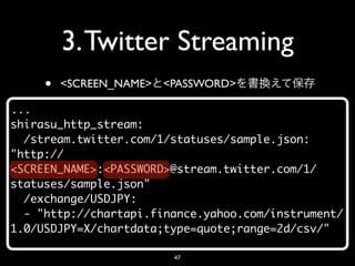 3. Twitter Streaming
     •   <SCREEN_NAME> <PASSWORD>

...
shirasu_http_stream:
  /stream.twitter.com/1/statuses/sample.json:
"http://
<SCREEN_NAME>:<PASSWORD>@stream.twitter.com/1/
statuses/sample.json"
  /exchange/USDJPY:
  - "http://chartapi.finance.yahoo.com/instrument/
1.0/USDJPY=X/chartdata;type=quote;range=2d/csv/"

                        47
 