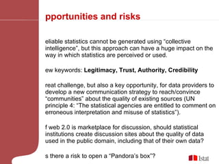 Opportunities and risks Reliable statistics cannot be generated using “collective intelligence”, but this approach can have a huge impact on the way in which statistics are perceived or used. New keywords:  Legitimacy, Trust, Authority, Credibility Great challenge, but also a key opportunity, for data providers to develop a new communication strategy to reach/convince “communities” about the quality of existing sources (UN principle 4: “The statistical agencies are entitled to comment on erroneous interpretation and misuse of statistics”). If web 2.0 is marketplace for discussion, should statistical institutions create discussion sites about the quality of data used in the public domain, including that of their own data?  Is there a risk to open a “Pandora’s box”? 