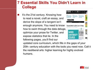 7 Essential Skills You Didn’t Learn in College It’s the 21st century. Knowing how to read a novel, craft an essay, and derive the slope of a tangent isn’t  enough anymore. You need to know  how to swim through the data deluge,  optimize your prose for Twitter, and  expose statistics that lie. In the  following pages, you’ll find our  updated core curriculum, which fills in the gaps of your  20th- century education with the tools you need now. Call it the neoliberal arts: higher learning for highly evolved humans. 