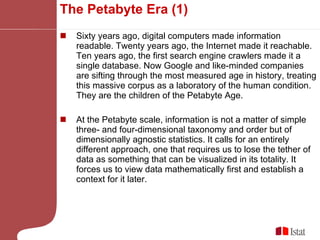 The Petabyte Era (1) Sixty years ago, digital computers made information readable. Twenty years ago, the Internet made it reachable. Ten years ago, the first search engine crawlers made it a single database. Now Google and like-minded companies are sifting through the most measured age in history, treating this massive corpus as a laboratory of the human condition. They are the children of the Petabyte Age. At the Petabyte scale, information is not a matter of simple three- and four-dimensional taxonomy and order but of dimensionally agnostic statistics. It calls for an entirely different approach, one that requires us to lose the tether of data as something that can be visualized in its totality. It forces us to view data mathematically first and establish a context for it later.  