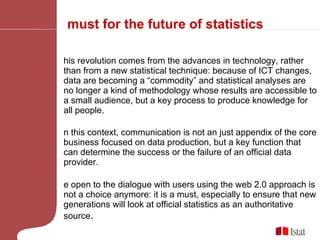 A must for the future of statistics This revolution comes from the advances in technology, rather than from a new statistical technique: because of ICT changes, data are becoming a “commodity” and statistical analyses are no longer a kind of methodology whose results are accessible to a small audience, but a key process to produce knowledge for all people. In this context, communication is not an just appendix of the core business focused on data production, but a key function that can determine the success or the failure of an official data provider. Be open to the dialogue with users using the web 2.0 approach is not a choice anymore: it is a must, especially to ensure that new generations will look at official statistics as an authoritative source . 