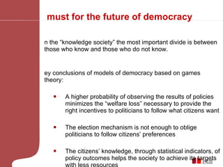 A must for the future of democracy In the “knowledge society” the most important divide is between those who know and those who do not know.  Key conclusions of models of democracy based on games theory: A higher probability of observing the results of policies minimizes the “welfare loss” necessary to provide the right incentives to politicians to follow what citizens want The election mechanism is not enough to oblige politicians to follow citizens’ preferences  The citizens’ knowledge, through statistical indicators, of policy outcomes helps the society to achieve its targets with less resources  