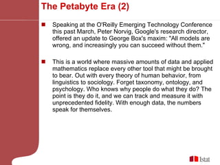 The Petabyte Era (2) Speaking at the O'Reilly Emerging Technology Conference this past March, Peter Norvig, Google's research director, offered an update to George Box's maxim: "All models are wrong, and increasingly you can succeed without them." This is a world where massive amounts of data and applied mathematics replace every other tool that might be brought to bear. Out with every theory of human behavior, from linguistics to sociology. Forget taxonomy, ontology, and psychology. Who knows why people do what they do? The point is they do it, and we can track and measure it with unprecedented fidelity. With enough data, the numbers speak for themselves. 