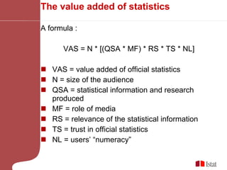 The value added of statistics A formula : VAS = N * [(QSA * MF) * RS * TS * NL] VAS = value added of official statistics N = size of the audience QSA = statistical information and research produced  MF = role of media RS = relevance of the statistical information TS = trust in official statistics NL = users’ “numeracy” 