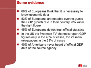 Some evidence 69% of Europeans think that it is necessary to know economic data 53% of Europeans are not able even to guess the GDP growth rate in their country. 8% know the right figure 45% of Europeans do not trust official statistics In the US the five main TV channels report GDP figures only in the 46% of cases, the 27 main newspapers in the 39% of cases 40% of Americans never heard of official GDP data or the source agency 