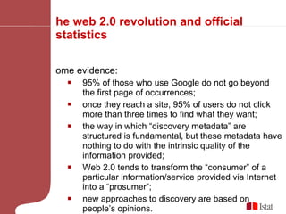 The web 2.0 revolution and official statistics Some evidence:  95% of those who use Google do not go beyond the first page of occurrences;  once they reach a site, 95% of users do not click more than three times to find what they want; the way in which “discovery metadata” are structured is fundamental, but these metadata have nothing to do with the intrinsic quality of the information provided; Web 2.0 tends to transform the “consumer” of a particular information/service provided via Internet into a “prosumer”; new approaches to discovery are based on people’s opinions.  