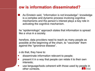 How is information disseminated?  As Einstein said, “information is not knowledge”: knowledge is a complex and dynamic process involving cognitive mechanisms and the person’s interest plays a key role in activating the cognitive mechanism.  The “epidemiologic” approach states that information is spread like a virus in a society.  Therefore, data providers need to reach as many people as possible at the beginning of the chain, to “vaccinate” them against the “ignorance disease”.  To do that, they have to:  disseminate information relevant to people;  present it in a way that people can relate it to their own interests; use language/tools coherent with those used by people in other contexts.  