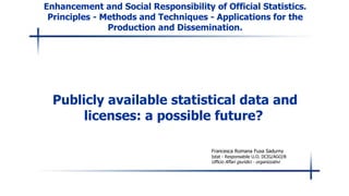 Enhancement and Social Responsibility of Official Statistics. Principles - Methods and Techniques - Applications for the Production and Dissemination. Publicly available statistical data and licenses: a possible future?   Francesca Romana Fuxa Sadurny Istat - Responsabile U.O. DCIG/AGO/B Ufficio Affari giuridici - organizzativi 