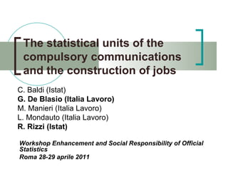 The statistical units of the compulsory communications and the construction of jobs C. Baldi (Istat) G. De Blasio (Italia Lavoro) M. Manieri (Italia Lavoro) L. Mondauto (Italia Lavoro) R. Rizzi (Istat) Workshop Enhancement and Social Responsibility of Official Statistics  Roma 28-29 aprile 2011 