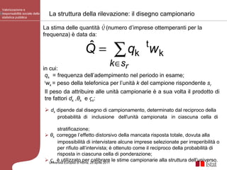La struttura della rilevazione: il disegno campionario Valorizzazione e responsabilità sociale della statistica pubblica Università Europea di   Roma, 28 aprile 2011 Il peso da attribuire alle unità campionarie è a sua volta il prodotto di tre fattori  d k  , θ k   e  ς k :  d k  dipende dal disegno di campionamento, determinato dal reciproco della probabilità  di  inclusione  dell'unità  campionata  in  ciascuna  cella  di  stratificazione; θ k  corregge l’effetto distorsivo della mancata risposta totale, dovuta alla impossibilità di intervistare alcune imprese selezionate per irreperibilità o  per rifiuto all’intervista; è ottenuto come il reciproco della probabilità di  risposta in ciascuna cella di ponderazione; ς k   è utilizzato per calibrare le stime campionarie alla struttura dell’universo. La stima delle quantità  (numero d’imprese ottemperanti per la frequenza) è data da: in cui: q k   = frequenza dell’adempimento nel periodo in esame; t w k  = peso della telefonica per l’unità  k  del campione rispondente  s r 